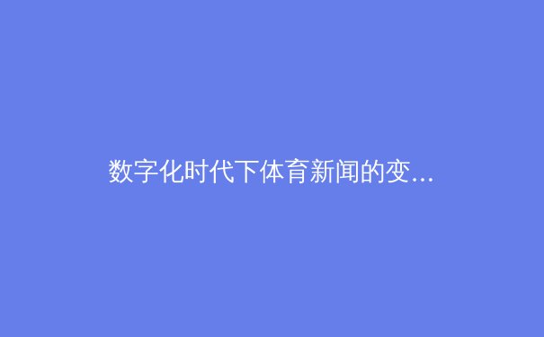 数字化时代下体育新闻的变革：从传统媒体到社交平台的深度解析