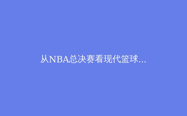 从NBA总决赛看现代篮球的战术进化：数据驱动下的空间革命 - 3